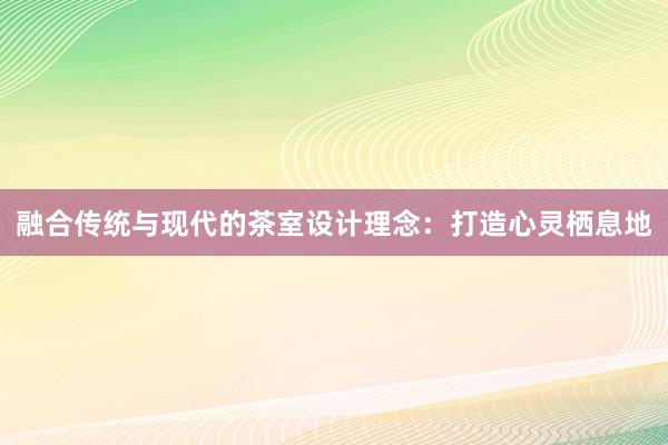 融合传统与现代的茶室设计理念：打造心灵栖息地